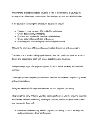 Implementing a reliable database structure is vital to the efficiency of your app for
booking taxis that ensures uninterrupted data storage, access, and administration.
In the course of executing this procedure, developers should:
● You can choose between SQL or NoSQL databases.
● Create data integrity limitations;
● Optimize performance for real-time data handling;
● Create secure storage of data and access
● Monitoring and maintaining the database's performance.
# Create the client side of the app to accommodate the drivers and passengers
The client side of a taxi booking application requires the creation of separate apps for
drivers and passengers, each with unique capabilities and functions.
Most passenger apps offer payment options, location review tracking, and feedback
methods.
Driver apps provide the principal dashboard view and instruments for optimizing routes
and communications.
#Integrate external APIs to provide services such as payment processing
Integrating third-party APIs into your taxi booking software is vital for ensuring essential
features like payment processing, tracking of locations, and route optimization. Learn
how you can do it correctly.
● Determine the necessary APIs for payment processing, location tracking, and
route optimization—driver confirmation.
 