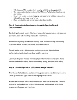 ● Select secure APIs based on their security, reliability, and upgradeability.
● Use proper authentication methods like API keys, Authorisation headers, and
rate limiting.
● Ensure you handle errors and logging, such as an error callback mechanism,
detailed logs, and recovery of errors.
● Make sure that the data format is correct and compatible.
Step 8. Examine the taxi app to determine safety, functionality, and
user-friendliness
Conducting a thorough review of taxi apps is essential to guarantee an enjoyable user
experience, safe data handling, and reliable performance.
The functionality being tested covers booking rides, location tracking, ride booking,
Push notifications, payment processing, and handling errors.
Security testing covers data encryption and access control. It also includes
authentication, input validation, and vulnerability scanning.
Usability testing tests the User Interface (UI) and the User Experience (UX). It also
includes performance testing, device compatibility testing, and localization testing.
Step 9. Let the app go live on store shelves and get feedback
The release of a taxi booking application through app stores and obtaining reviews is
vital to guarantee the app's success and ongoing improvements.
You will need to review the app store submissions, formulate an approach to launch,
and gather feedback through tools such as an in-app feedback tool, social media
engagement, Reviews, and interviews.
 