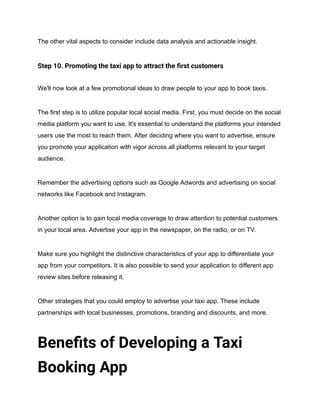 The other vital aspects to consider include data analysis and actionable insight.
Step 10. Promoting the taxi app to attract the first customers
We'll now look at a few promotional ideas to draw people to your app to book taxis.
The first step is to utilize popular local social media. First, you must decide on the social
media platform you want to use. It's essential to understand the platforms your intended
users use the most to reach them. After deciding where you want to advertise, ensure
you promote your application with vigor across all platforms relevant to your target
audience.
Remember the advertising options such as Google Adwords and advertising on social
networks like Facebook and Instagram.
Another option is to gain local media coverage to draw attention to potential customers
in your local area. Advertise your app in the newspaper, on the radio, or on TV.
Make sure you highlight the distinctive characteristics of your app to differentiate your
app from your competitors. It is also possible to send your application to different app
review sites before releasing it.
Other strategies that you could employ to advertise your taxi app. These include
partnerships with local businesses, promotions, branding and discounts, and more.
Benefits of Developing a Taxi
Booking App
 