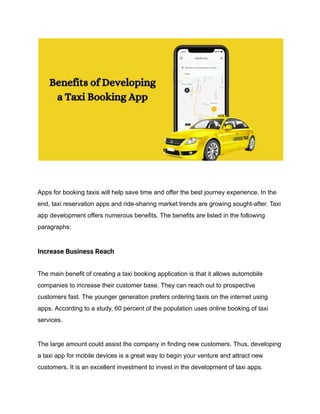 Apps for booking taxis will help save time and offer the best journey experience. In the
end, taxi reservation apps and ride-sharing market trends are growing sought-after. Taxi
app development offers numerous benefits. The benefits are listed in the following
paragraphs:
Increase Business Reach
The main benefit of creating a taxi booking application is that it allows automobile
companies to increase their customer base. They can reach out to prospective
customers fast. The younger generation prefers ordering taxis on the internet using
apps. According to a study, 60 percent of the population uses online booking of taxi
services.
The large amount could assist the company in finding new customers. Thus, developing
a taxi app for mobile devices is a great way to begin your venture and attract new
customers. It is an excellent investment to invest in the development of taxi apps.
 