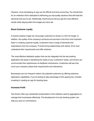 However, since developing an app can be difficult and time-consuming, You should look
for an institution that's dedicated to delivering you top-quality solutions that will meet the
demands that you've set. Additionally, they'll ensure that you get the most effective
results while staying within the budget you have set.
Boost Customer Loyalty
A brand's positive image can encourage customers to remain in a firm for longer. In
addition, the quality of the company's products and services is the third most important
factor in creating customer loyalty. Customers have a range of demands and
expectations from the company. To build strong relationships with clients, firms must
understand their requirements and offer solutions.
The most effective feedback system that can be integrated into the taxi booking
application will assist in identifying the needs of your customers' needs, and drivers can
communicate their experiences via feedback mechanisms. Customers will see how
much your company values their requirements and interactions.
Businesses can turn frequent visitors into potential customers by offering extensive
application capabilities. If you're looking to take advantage of this opportunity, consider
investing in creating an app for booking taxis.
Increases Profit
Taxi drivers often pay substantial compensation to the software used by aggregators to
manage their businesses effectively. The development of a taxi booking system can
help you save on commissions.
 