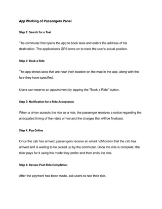 App Working of Passengers Panel
Step 1: Search for a Taxi
The commuter first opens the app to book taxis and enters the address of his
destination. The application's GPS turns on to track the user's actual position.
Step 2: Book a Ride
The app shows taxis that are near their location on the map in the app, along with the
fare they have specified.
Users can reserve an appointment by tapping the "Book a Ride" button.
Step 3: Notification for a Ride Acceptance
When a driver accepts the ride as a ride, the passenger receives a notice regarding the
anticipated timing of the ride's arrival and the charges that will be finalized.
Step 4: Pay Online
Once the cab has arrived, passengers receive an email notification that the cab has
arrived and is waiting to be picked up by the commuter. Once the ride is complete, the
rider pays for it using the mode they prefer and then ends the ride.
Step 4: Review Post Ride Completion
After the payment has been made, ask users to rate their ride.
 
