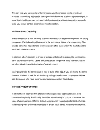 This can help you save costs while increasing your businesses profits overall. An
in-house taxi booking application can significantly boost the business's profit margins. If
you'd like to build your own but need help figuring out what to do to develop an app for
taxis, you should contact experienced mobile creators.
Increase Brand Credibility
Brand recognition is vital for every business however, it is especially important for young
companies. It's vital and could determine the success or failure of your company. The
brand's name has helped make everyone aware of its place within the market and the
services it offers worldwide.
In addition, Uber's decision to create a taxi app will allow It to expand its services into
other countries and cities. Uber's annual revenues range from 11 to 12 billion. It's an
excellent idea to invest in the taxi app's development.
Many people face the same issue of how to build a taxi app. If you are facing the same
problem, it is best to look for a trustworthy taxi app development company or find taxi
app developers who have expertise and experience within this industry.
Increase Product Offerings
In all likelihood, each taxi firm offers ride-sharing and taxi-booking services to its
customers frequently. Additionally, they offer a vast variety of options to increase the
value of your business. Offering distinct options when you provide standard offerings,
like selecting their preferred automobile or driver, could attract many more customers.
 