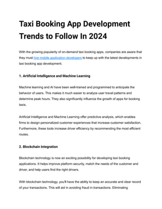 Taxi Booking App Development
Trends to Follow In 2024
With the growing popularity of on-demand taxi booking apps, companies are aware that
they must hire mobile application developers to keep up with the latest developments in
taxi booking app development.
1. Artificial Intelligence and Machine Learning
Machine learning and AI have been well-trained and programmed to anticipate the
behavior of users. This makes it much easier to analyze user travel patterns and
determine peak hours. They also significantly influence the growth of apps for booking
taxis.
Artificial Intelligence and Machine Learning offer predictive analysis, which enables
firms to design personalized customer experiences that increase customer satisfaction.
Furthermore, these tools increase driver efficiency by recommending the most efficient
routes.
2. Blockchain Integration
Blockchain technology is now an exciting possibility for developing taxi booking
applications. It helps improve platform security, match the needs of the customer and
driver, and help users find the right drivers.
With blockchain technology, you'll have the ability to keep an accurate and clear record
of your transactions. This will aid in avoiding fraud in transactions. Eliminating
 
