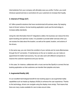intermediaries from your company will ultimately save you profits. Further, you could
introduce special services or promotions for your customers to increase their loyalty.
3. Internet of Things (IoT)
IoT offers powerful solutions that have revolutionized all business areas. By keeping
track of drivers' actions, the taxi booking application could use this technology to
increase safety standards.
Using the vital information that IoT integrations collect, the business can reduce the time
spent traveling and optimize routes. It is possible to provide better services when you
can access live data about the location, as well as the speed, location, and actions of
the drivers.
In the same way, you can check the condition of your vehicle and its route effectiveness
through the IoT connection. If maintenance on the car is needed, you can make an
appointment for better fuel economy. You can also work with different companies to
improve the customer experience and your service.
In this case, for instance, collaborate with a music service like Spotify to connect the taxi
booking application so that customers can transfer their playlists onto taxis.
4. Augmented Reality (AR)
It is an excellent technological benefit for taxi booking apps to use augmented reality
capabilities such as heads-up displays (HUDs) to enhance the user experience. Thanks
to this technology, drivers can navigate using the display more simply. That means that
there are many routes available for cars to take around cities.
 