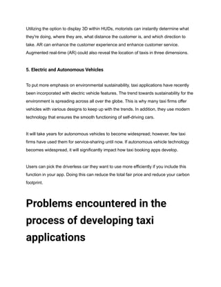 Utilizing the option to display 3D within HUDs, motorists can instantly determine what
they're doing, where they are, what distance the customer is, and which direction to
take. AR can enhance the customer experience and enhance customer service.
Augmented real-time (AR) could also reveal the location of taxis in three dimensions.
5. Electric and Autonomous Vehicles
To put more emphasis on environmental sustainability, taxi applications have recently
been incorporated with electric vehicle features. The trend towards sustainability for the
environment is spreading across all over the globe. This is why many taxi firms offer
vehicles with various designs to keep up with the trends. In addition, they use modern
technology that ensures the smooth functioning of self-driving cars.
It will take years for autonomous vehicles to become widespread; however, few taxi
firms have used them for service-sharing until now. If autonomous vehicle technology
becomes widespread, it will significantly impact how taxi booking apps develop.
Users can pick the driverless car they want to use more efficiently if you include this
function in your app. Doing this can reduce the total fair price and reduce your carbon
footprint.
Problems encountered in the
process of developing taxi
applications
 