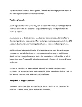 Any development endeavor is manageable. Consider the following significant issues if
you want to get involved in taxi app development.
Tracking of vehicles
A well-organized fleet management system is essential for the successful operation of
every taxi app, but it also presents a unique and challenging set of problems in the
course of creation.
Accurate and up-to-date information about vehicle locations is essential for effective
dispatching and riding reassurance. Many challenges must be overcome, including GPS
precision, data latency, and the integration of various systems for tracking vehicles.
A different issue is that optimizing the driver's deployment to meet demands across
various areas and, at other times, is a complex process that requires sophisticated
algorithms that incorporate dynamic factors like congestion in traffic and the length of
breaks for drivers. A reasonable allocation could result in longer wait times and happier
customers.
In the end, maintaining a good-condition fleet calls for regular maintenance and
monitoring that replacement vehicles are available during breakdowns. Failure to do this
can result in interruptions in service and security issues.
Integration of mapping services
Integrating mapping services, such as Google Maps or Mapbox, into the taxi app is
essential. However, it also comes with its own challenges.
 
