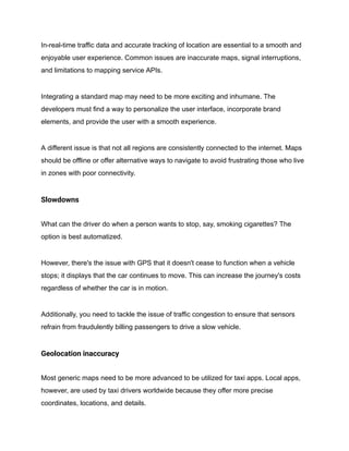 In-real-time traffic data and accurate tracking of location are essential to a smooth and
enjoyable user experience. Common issues are inaccurate maps, signal interruptions,
and limitations to mapping service APIs.
Integrating a standard map may need to be more exciting and inhumane. The
developers must find a way to personalize the user interface, incorporate brand
elements, and provide the user with a smooth experience.
A different issue is that not all regions are consistently connected to the internet. Maps
should be offline or offer alternative ways to navigate to avoid frustrating those who live
in zones with poor connectivity.
Slowdowns
What can the driver do when a person wants to stop, say, smoking cigarettes? The
option is best automatized.
However, there's the issue with GPS that it doesn't cease to function when a vehicle
stops; it displays that the car continues to move. This can increase the journey's costs
regardless of whether the car is in motion.
Additionally, you need to tackle the issue of traffic congestion to ensure that sensors
refrain from fraudulently billing passengers to drive a slow vehicle.
Geolocation inaccuracy
Most generic maps need to be more advanced to be utilized for taxi apps. Local apps,
however, are used by taxi drivers worldwide because they offer more precise
coordinates, locations, and details.
 