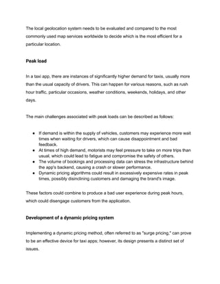 The local geolocation system needs to be evaluated and compared to the most
commonly used map services worldwide to decide which is the most efficient for a
particular location.
Peak load
In a taxi app, there are instances of significantly higher demand for taxis, usually more
than the usual capacity of drivers. This can happen for various reasons, such as rush
hour traffic, particular occasions, weather conditions, weekends, holidays, and other
days.
The main challenges associated with peak loads can be described as follows:
● If demand is within the supply of vehicles, customers may experience more wait
times when waiting for drivers, which can cause disappointment and bad
feedback.
● At times of high demand, motorists may feel pressure to take on more trips than
usual, which could lead to fatigue and compromise the safety of others.
● The volume of bookings and processing data can stress the infrastructure behind
the app's backend, causing a crash or slower performance.
● Dynamic pricing algorithms could result in excessively expensive rates in peak
times, possibly disinclining customers and damaging the brand's image.
These factors could combine to produce a bad user experience during peak hours,
which could disengage customers from the application.
Development of a dynamic pricing system
Implementing a dynamic pricing method, often referred to as "surge pricing," can prove
to be an effective device for taxi apps; however, its design presents a distinct set of
issues.
 