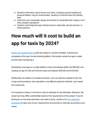 ● Sensitive information about drivers and riders, including payment details and
personal details, may be compromised, resulting in financial fraud and identity
theft.
● Scammers can manipulate ratings and reviews to manipulate their image or hurt
other people's reputations.
● Hackers could target taxi app infrastructures to steal data, disrupt services, or
extort payment.
How much will it cost to build an
app for taxis by 2024?
Mobile app development costwill vary based on several variables, including the
complexity of the app, the taxi booking platform, the location where the app is made,
and the team developing it.
Developing a taxi app on a single platform could cost between $25k and $50,000, and
creating an app for iOS and Android could cost between $50,000 and $100,000.
Additionally, the addition of complex functions, such as real-time updates to the ride,
in-app communications, fare calculation, and different payment methods, may impact
the overall cost.
It is important to keep in mind this is only an estimate of cost estimates. Moreover, the
actual cost may differ substantially based on the requirements of the project. If you're
looking for an accurate estimation and need a quote, contact us to hire dedicated
developers to take care of your requirements and provide an estimate according to your
needs.
 