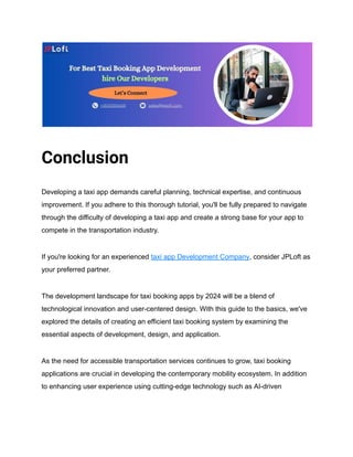 Conclusion
Developing a taxi app demands careful planning, technical expertise, and continuous
improvement. If you adhere to this thorough tutorial, you'll be fully prepared to navigate
through the difficulty of developing a taxi app and create a strong base for your app to
compete in the transportation industry.
If you're looking for an experienced taxi app Development Company, consider JPLoft as
your preferred partner.
The development landscape for taxi booking apps by 2024 will be a blend of
technological innovation and user-centered design. With this guide to the basics, we've
explored the details of creating an efficient taxi booking system by examining the
essential aspects of development, design, and application.
As the need for accessible transportation services continues to grow, taxi booking
applications are crucial in developing the contemporary mobility ecosystem. In addition
to enhancing user experience using cutting-edge technology such as AI-driven
 