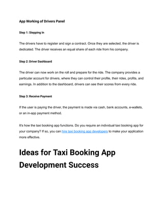 App Working of Drivers Panel
Step 1: Stepping In
The drivers have to register and sign a contract. Once they are selected, the driver is
dedicated. The driver receives an equal share of each ride from his company.
Step 2: Driver Dashboard
The driver can now work on the roll and prepare for the ride. The company provides a
particular account for drivers, where they can control their profile, their rides, profits, and
earnings. In addition to the dashboard, drivers can see their scores from every ride.
Step 3: Receive Payment
If the user is paying the driver, the payment is made via cash, bank accounts, e-wallets,
or an in-app payment method.
It's how the taxi booking app functions. Do you require an individual taxi booking app for
your company? If so, you can hire taxi booking app developers to make your application
more effective.
Ideas for Taxi Booking App
Development Success
 