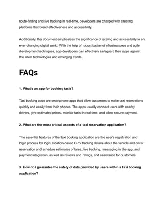 route-finding and live tracking in real-time, developers are charged with creating
platforms that blend effectiveness and accessibility.
Additionally, the document emphasizes the significance of scaling and accessibility in an
ever-changing digital world. With the help of robust backend infrastructures and agile
development techniques, app developers can effectively safeguard their apps against
the latest technologies and emerging trends.
FAQs
1. What's an app for booking taxis?
Taxi booking apps are smartphone apps that allow customers to make taxi reservations
quickly and easily from their phones. The apps usually connect users with nearby
drivers, give estimated prices, monitor taxis in real time, and allow secure payment.
2. What are the most critical aspects of a taxi reservation application?
The essential features of the taxi booking application are the user's registration and
login process for login, location-based GPS tracking details about the vehicle and driver
reservation and schedule estimates of fares, live tracking, messaging in the app, and
payment integration, as well as reviews and ratings, and assistance for customers.
3. How do I guarantee the safety of data provided by users within a taxi booking
application?
 