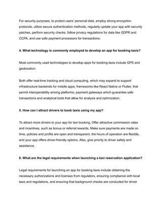 For security purposes, to protect users' personal data, employ strong encryption
protocols, utilize secure authentication methods, regularly update your app with security
patches, perform security checks, follow privacy regulations for data like GDPR and
CCPA, and use safe payment processors for transactions.
4. What technology is commonly employed to develop an app for booking taxis?
Most commonly used technologies to develop apps for booking taxis include GPS and
geolocation.
Both offer real-time tracking and cloud computing, which may expand to support
infrastructure backends for mobile apps; frameworks like React Native or Flutter, that
permit interoperability among platforms; payment gateways which guarantee safe
transactions and analytical tools that allow for analysis and optimization.
5. How can I attract drivers to book taxis using my app?
To attract more drivers to your app for taxi booking, Offer attractive commission rates
and incentives, such as bonus or referral rewards. Make sure payments are made on
time, policies and profits are open and transparent, the hours of operation are flexible,
and your app offers driver-friendly options. Also, give priority to driver safety and
assistance.
6. What are the legal requirements when launching a taxi reservation application?
Legal requirements for launching an app for booking taxis include obtaining the
necessary authorizations and licenses from regulators, ensuring compliance with local
laws and regulations, and ensuring that background checks are conducted for driver
 
