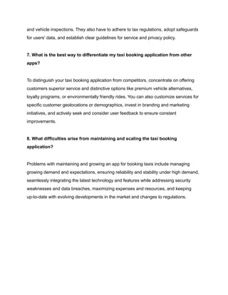and vehicle inspections. They also have to adhere to tax regulations, adopt safeguards
for users' data, and establish clear guidelines for service and privacy policy.
7. What is the best way to differentiate my taxi booking application from other
apps?
To distinguish your taxi booking application from competitors, concentrate on offering
customers superior service and distinctive options like premium vehicle alternatives,
loyalty programs, or environmentally friendly rides. You can also customize services for
specific customer geolocations or demographics, invest in branding and marketing
initiatives, and actively seek and consider user feedback to ensure constant
improvements.
8. What difficulties arise from maintaining and scaling the taxi booking
application?
Problems with maintaining and growing an app for booking taxis include managing
growing demand and expectations, ensuring reliability and stability under high demand,
seamlessly integrating the latest technology and features while addressing security
weaknesses and data breaches, maximizing expenses and resources, and keeping
up-to-date with evolving developments in the market and changes to regulations.
 