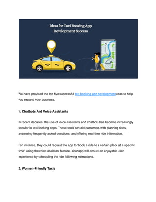 We have provided the top five successful taxi booking app developmentideas to help
you expand your business.
1. Chatbots And Voice Assistants
In recent decades, the use of voice assistants and chatbots has become increasingly
popular in taxi booking apps. These tools can aid customers with planning rides,
answering frequently asked questions, and offering real-time ride information.
For instance, they could request the app to "book a ride to a certain place at a specific
time" using the voice assistant feature. Your app will ensure an enjoyable user
experience by scheduling the ride following instructions.
2. Women-Friendly Taxis
 