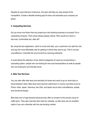 Despite its cost-intensive initial price, this plan will help you stay ahead of the
competition. Create a flexible booking app for taxis and advertise your company as
green.
5. Carpooling Services
Do you know one factor that can propel your taxi booking business to success? It's a
carpooling company. Their prices always please clients. Who would turn down a
low-cost, comfortable taxi, after all?
By using this taxi application, which is a low-cost idea, your customers can split the cost
and pay the most affordable rate for getting to where they want to go. This is not just
cost-effective; it benefits the environment by reducing pollutants.
It could attract the attention of two distinct categories of users by incorporating a
carpooling option: people who are looking for low-cost transportation as well as people
who are looking for eco-friendly travel.
6. Bike Taxi Services
You can also offer bike taxis and taxicabs for those who want to go on short trips or
travel between cities. Bike taxis have become well-known in various countries such as
China, India, Japan, Germany, the USA, and Spain due to their cost-effective, simple,
and functional design.
Bike taxis are in huge demand because they offer an answer to the primary issue of
traffic jams. They also cost less than taxis for vehicles, so bike taxis are an excellent
option if you are unfamiliar with the cab booking market.
 