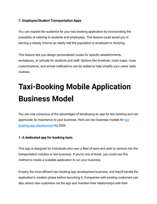 7. Employee/Student Transportation Apps
You can expand the audience for your taxi booking application by incorporating the
possibility of catering to students and employees. This feature could assist you in
earning a steady income as nearly half the population is employed or studying.
This feature lets you design personalized routes for specific establishments,
workplaces, or schools for students and staff. Options like timelines, route maps, route
customizations, and arrival notifications can be added to help simplify your users' daily
routines.
Taxi-Booking Mobile Application
Business Model
You are now conscious of the advantages of developing an app for taxi booking and can
appreciate its importance to your business. Here are two business models for taxi
booking app development by 2024:
1. A dedicated app for booking taxis
This app is designed for individuals who own a fleet of taxis and wish to venture into the
transportation industry or taxi business. If you're one of those, you could use this
method to create a scalable application to run your business.
Employ the most efficient taxi booking app development business, and they'll handle the
application's creation phase before launching it. Companies with existing customers can
also attract new customers via the app and maintain their relationships with their
 