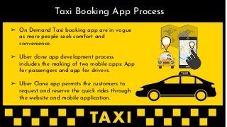 ➢ On Demand Taxi booking app are in vogue
as more people seek comfort and
convenience.
➢ Uber clone app development process
includes the making of two mobile apps: App
for passengers and app for drivers.
➢ Uber Clone app permits the customers to
request and reserve the quick rides through
the website and mobile application.
Taxi Booking App Process
 