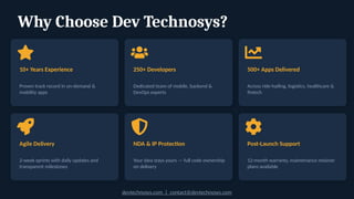 Why Choose Dev Technosys?
10+ Years Experience
Proven track record in on-demand &
mobility apps
250+ Developers
Dedicated team of mobile, backend &
DevOps experts
500+ Apps Delivered
Across ride-hailing, logistics, healthcare &
fintech
Agile Delivery
2-week sprints with daily updates and
transparent milestones
NDA & IP Protection
Your idea stays yours — full code ownership
on delivery
Post-Launch Support
12-month warranty, maintenance retainer
plans available
devtechnosys.com | contact@devtechnosys.com
 