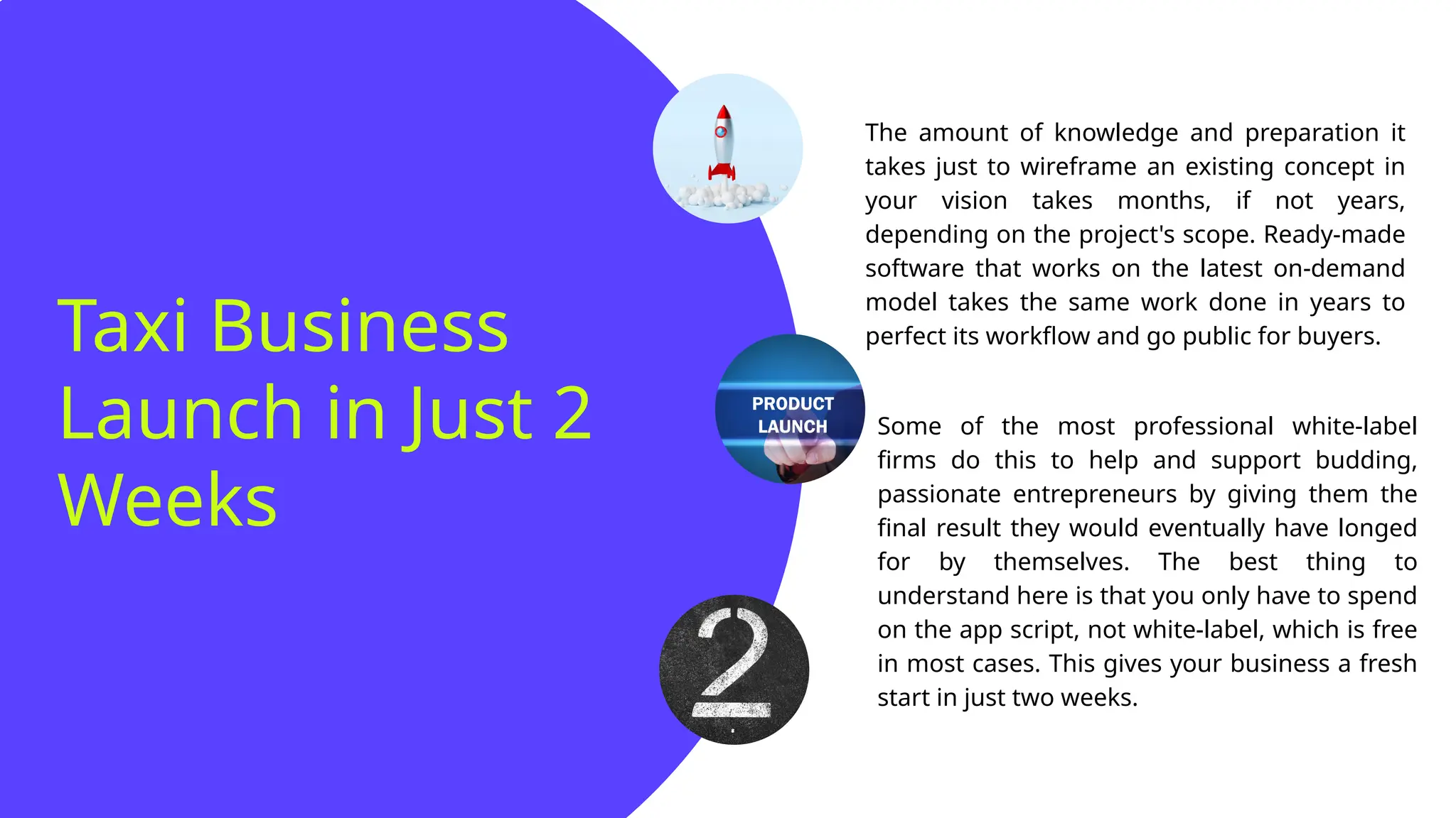 Taxi Business
Launch in Just 2
Weeks
The amount of knowledge and preparation it
takes just to wireframe an existing concept in
your vision takes months, if not years,
depending on the project's scope. Ready-made
software that works on the latest on-demand
model takes the same work done in years to
perfect its workflow and go public for buyers.
Some of the most professional white-label
firms do this to help and support budding,
passionate entrepreneurs by giving them the
final result they would eventually have longed
for by themselves. The best thing to
understand here is that you only have to spend
on the app script, not white-label, which is free
in most cases. This gives your business a fresh
start in just two weeks.
 