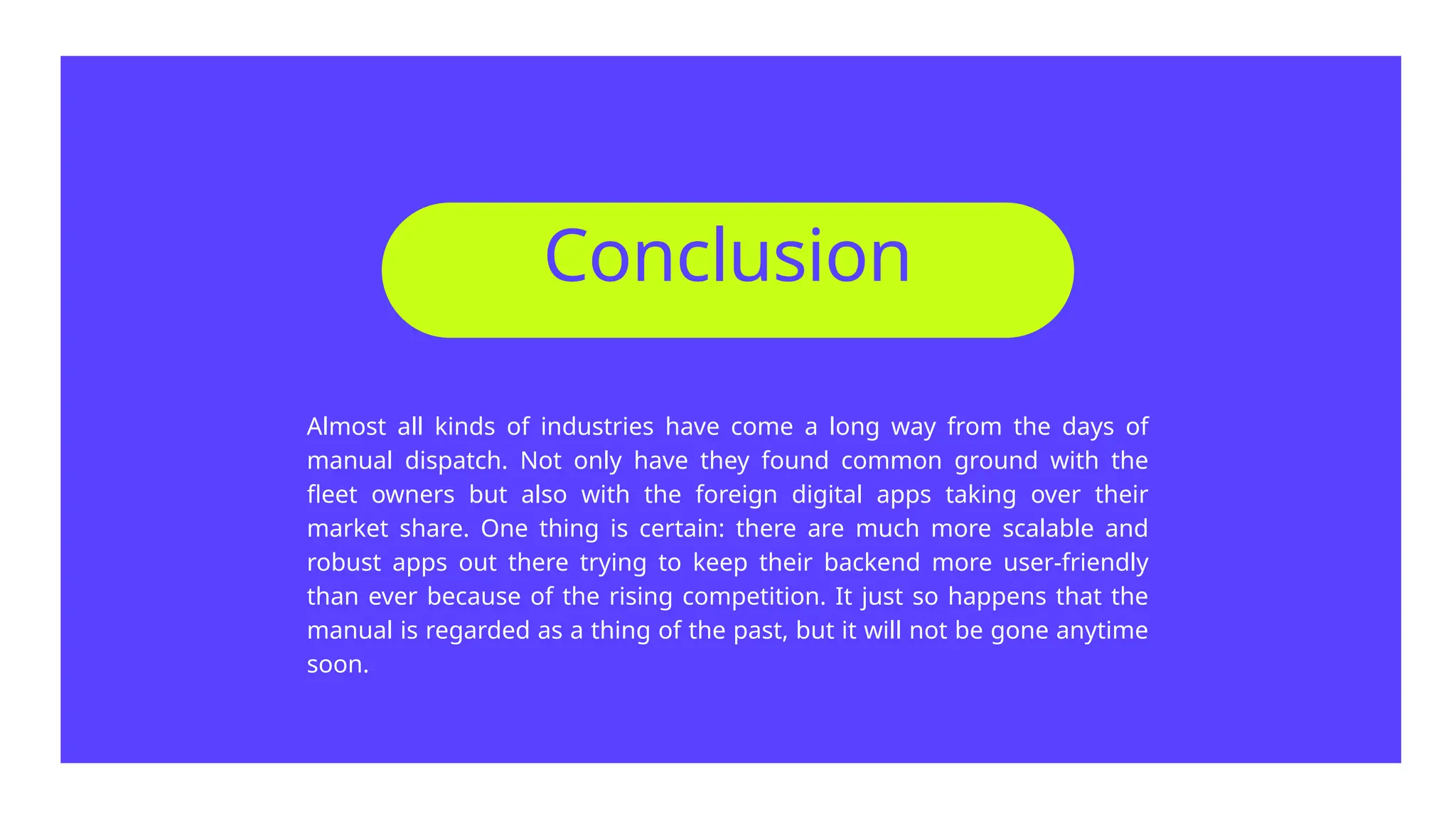 Almost all kinds of industries have come a long way from the days of
manual dispatch. Not only have they found common ground with the
fleet owners but also with the foreign digital apps taking over their
market share. One thing is certain: there are much more scalable and
robust apps out there trying to keep their backend more user-friendly
than ever because of the rising competition. It just so happens that the
manual is regarded as a thing of the past, but it will not be gone anytime
soon.
Conclusion
 