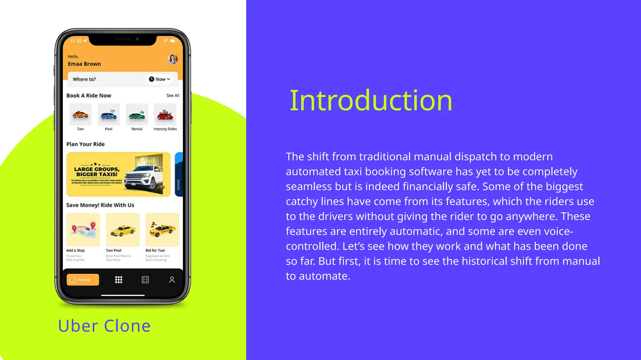 The shift from traditional manual dispatch to modern
automated taxi booking software has yet to be completely
seamless but is indeed financially safe. Some of the biggest
catchy lines have come from its features, which the riders use
to the drivers without giving the rider to go anywhere. These
features are entirely automatic, and some are even voice-
controlled. Let’s see how they work and what has been done
so far. But first, it is time to see the historical shift from manual
to automate.
Introduction
Uber Clone
 