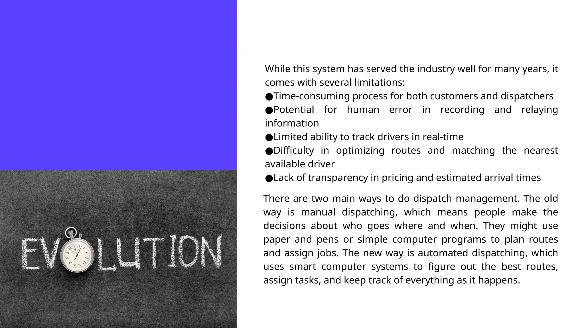 While this system has served the industry well for many years, it
comes with several limitations:
●Time-consuming process for both customers and dispatchers
●Potential for human error in recording and relaying
information
●Limited ability to track drivers in real-time
●Difficulty in optimizing routes and matching the nearest
available driver
●Lack of transparency in pricing and estimated arrival times
There are two main ways to do dispatch management. The old
way is manual dispatching, which means people make the
decisions about who goes where and when. They might use
paper and pens or simple computer programs to plan routes
and assign jobs. The new way is automated dispatching, which
uses smart computer systems to figure out the best routes,
assign tasks, and keep track of everything as it happens.
 