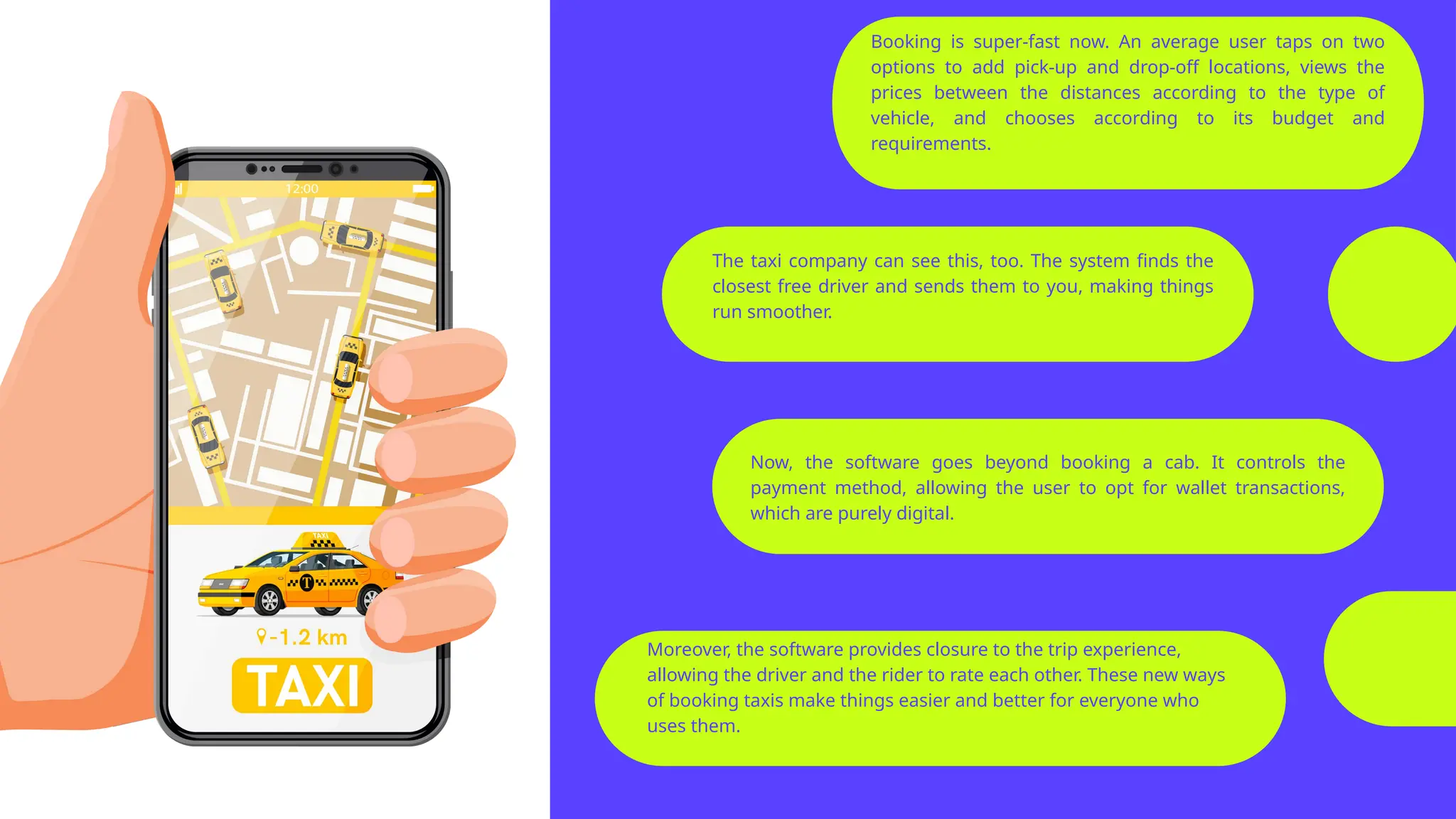 Moreover, the software provides closure to the trip experience,
allowing the driver and the rider to rate each other. These new ways
of booking taxis make things easier and better for everyone who
uses them.
Booking is super-fast now. An average user taps on two
options to add pick-up and drop-off locations, views the
prices between the distances according to the type of
vehicle, and chooses according to its budget and
requirements.
Now, the software goes beyond booking a cab. It controls the
payment method, allowing the user to opt for wallet transactions,
which are purely digital.
The taxi company can see this, too. The system finds the
closest free driver and sends them to you, making things
run smoother.
 