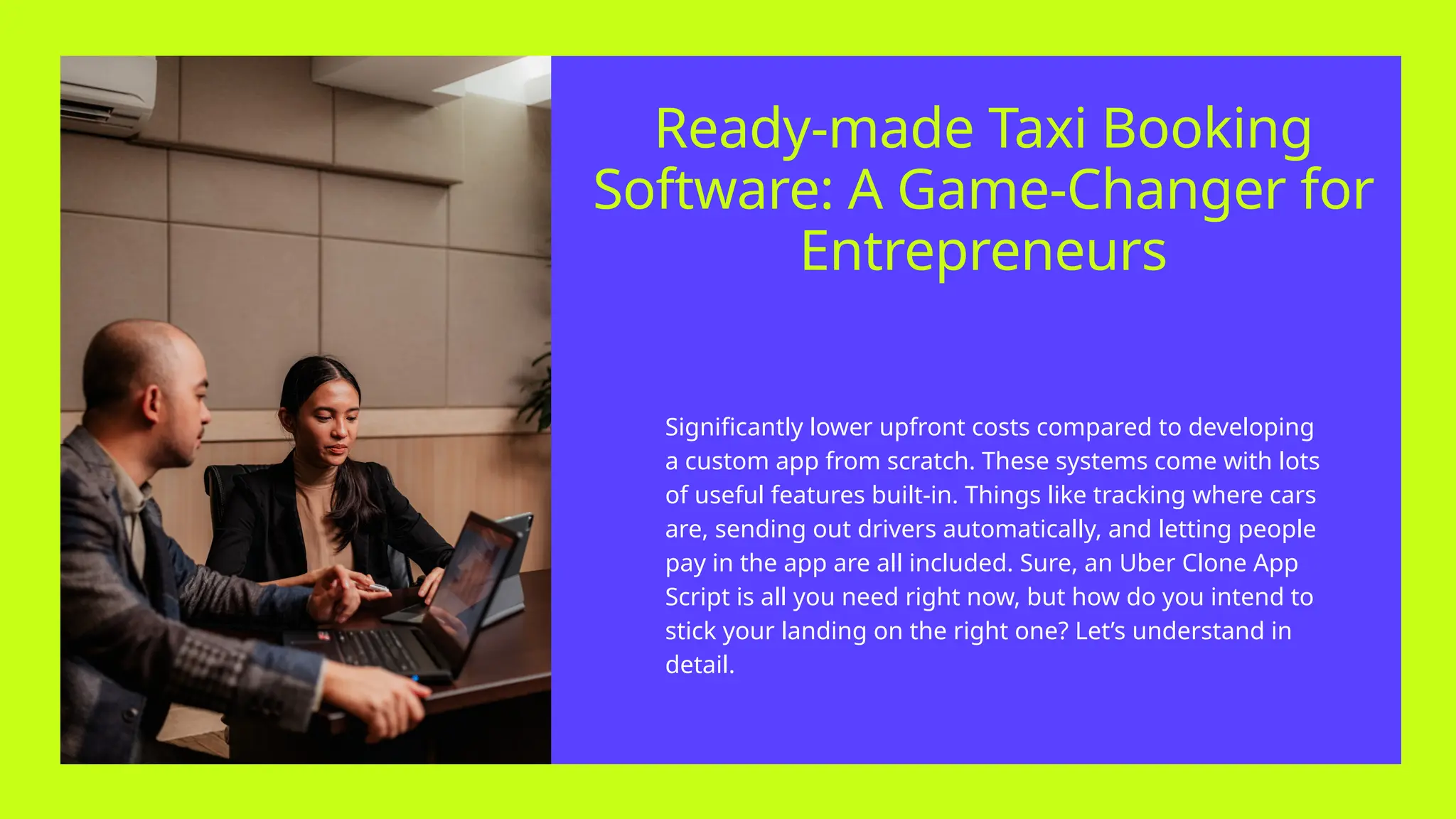 Ready-made Taxi Booking
Software: A Game-Changer for
Entrepreneurs
Significantly lower upfront costs compared to developing
a custom app from scratch. These systems come with lots
of useful features built-in. Things like tracking where cars
are, sending out drivers automatically, and letting people
pay in the app are all included. Sure, an Uber Clone App
Script is all you need right now, but how do you intend to
stick your landing on the right one? Let’s understand in
detail.
 