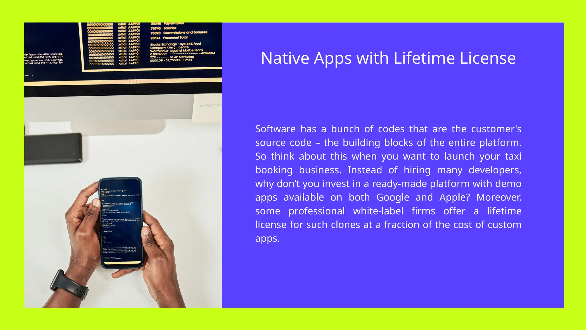Software has a bunch of codes that are the customer's
source code – the building blocks of the entire platform.
So think about this when you want to launch your taxi
booking business. Instead of hiring many developers,
why don’t you invest in a ready-made platform with demo
apps available on both Google and Apple? Moreover,
some professional white-label firms offer a lifetime
license for such clones at a fraction of the cost of custom
apps.
Native Apps with Lifetime License
 