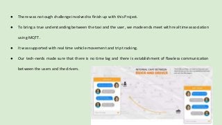 ● There was no tough challenge involved to finish up with this Project.
● To bring a true understanding between the taxi and the user, we made ends meet with real time association
using MQTT.
● It was supported with real time vehicle movement and trip tracking.
● Our tech-nerds made sure that there is no time lag and there is establishment of flawless communication
between the users and the drivers.
 