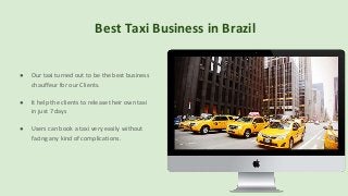 Best Taxi Business in Brazil
● Our taxi turned out to be the best business
chauffeur for our Clients.
● It help the clients to release their own taxi
in just 7 days
● Users can book a taxi very easily without
facing any kind of complications.
 