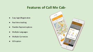 Features of Call Me Cab-
● Easy login/Registration
● Real time tracking
● Flexible Payment options
● Multiple Languages
● Multiple Currencies
● SOS option
 