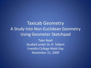 Taxicab Geometry A Study Into Non-Euclidean GeometryUsing Geometer Sketchpad Tyler Roell Studied under Dr. R. Talbert Franklin College Math Day November 21, 2009 
