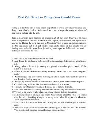 Taxi Cab Service- Things You Should Know
Hiring a right taxi cab is very much important to avoid any inconvenience and
danger. You should book a cab in an advance, and always take a rough estimate of
fare before getting into the cab.
Taxi cab services have become an integral part of our lives. Many people used
these transportation services to reach office, airport, or sometimes when you are in
a new city. Hiring the right taxi cab in Mountain View is very much imperative to
get the maximum out of it and ensure your safety. Here, in this article, we are
sharing some valuable ways through which you can get a reliable taxi cab service,
and enjoy a comfortable ride.

1. First of all, try to hire taxi well before time.
2. Ask driver for his license to be sure if he is carrying all documents with him or
not.
3. Always check the taxi is having a registration number plate. Avoid if the
number is missing.
4. Meter of a taxi should be working properly. Don’t use a taxi with tampered
meter.
5. When hiring a taxi early in the morning or late in night, make sure the driver is
not drunk or having hang over.
6. Always try to take Mountain View shuttle service from a renowned company.
7. Certain luxury vehicles like limousine are booked in advance.
8. To make sure that driver is in good mood, try to behave friendly.
9. Don’t talk too much as it may irritate some drivers. Try not to reveal all secrets.
10.Try not to be louder while talking on phone, it may distract the driver.
11.Make sure driver is taking a safe route. Keep asking about the route if it seems
that the driver is taking a longer or wrong route when hiring on for Mountain
View airport transportation.
12.Don’t force the driver to drive fast. It may not be safe if driving in a crowded
area.
13. Most cab users don’t wear seat belt even though it’s a matter of a few minutes.
This is not a safe practice as accident can occur anytime.

 