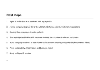 Next steps
1. Agree to invest $250K as seed at a 20% equity stake
2. Form a company (Cyprus, BVI or the US) to hold shares, patents, trademark registrations
3. Develop Beta, make sure it works perfectly
4. Start a pilot project in Kiev with hardware ﬁnanced for a number of selected taxi drivers
5. Run a campaign to attract at least 10,000 taxi customers into the pool (preferably frequent taxi riders)
6. Prove sustainability of technology and business model
7. Apply for Round A funding
15
 