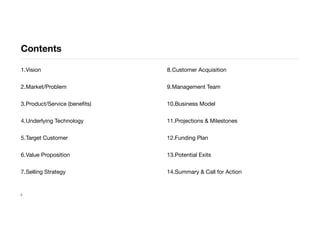 Contents
1.Vision
2.Market/Problem
3.Product/Service (beneﬁts)
4.Underlying Technology
5.Target Customer
6.Value Proposition
7.Selling Strategy
8.Customer Acquisition
9.Management Team
10.Business Model
11.Projections & Milestones
12.Funding Plan
13.Potential Exits
14.Summary & Call for Action
2
 