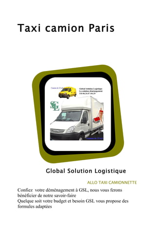 Taxi camion Paris

Global Solution Logistique
ALLO TAXI CAMIONNETTE

Confiez votre déménagement à GSL, nous vous ferons
bénéficier de notre savoir-faire
Quelque soit votre budget et besoin GSL vous propose des
formules adaptées

 