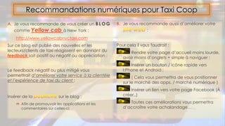 A. Je vous recommande de vous créer un B L O G
comme Yellow cab à New York :
http://www.yellowcabnyctaxi.com
Sur ce blog est publié des nouvelles et les
lecteurs/clients de taxi réagissent en donnant du
feedback soit positif ou négatif ou appréciation :
Le feedback négatif ou plus mitigé vous
permettrait d’améliorer votre service à la clientèle
et l’expérience de taxi du client :
Insérer de la sur le blog :
 Afin de promouvoir les applications et les
commentaires sur celles-ci
Recommandations numériques pour Taxi Coop
B. Je vous recommande aussi d’améliorer votre
:
Pour cela il vous faudrait :
Rendre votre page d’accueil moins lourde,
avoir moins d’onglets + simple à naviguer :
Insérer un bouton / icône rapide vers
I:Phone et Android ;
( Cela vous permettra de vous positionner
sur le marché des apps. / marché numérique )
Insérer un lien vers votre page Facebook (À
créer..)
Toutes ces améliorations vous permettra
d’accroître votre achalandage…
 