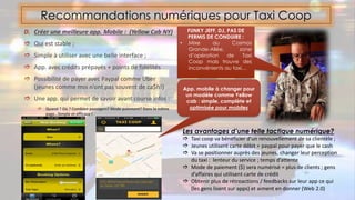 D. Créer une meilleure app. Mobile : (Yellow Cab NY)
 Qui est stable ;
 Simple à utiliser avec une belle interface ;
 App. avec crédits prépayés + points de fidélités
 Possibilité de payer avec Paypal comme Uber
(jeunes comme moi n’ont pas souvent de ca$h!)
 Une app. qui permet de savoir avant course infos :
 Quand ? Où ? Combien passagers? Mode paiement? Dans la même
page…Simple et efficace !
Recommandations numériques pour Taxi Coop
FUNKY JEFF, DJ, PAS DE
PERMIS DE CONDUIRE :
• Mixe au Cosmos
Grande-Allée, zone
d’opération de Taxi
Coop mais trouve des
inconvénients au taxi…
App. mobile à changer pour
un modèle comme Yellow
cab : simple, complète et
optimisée pour mobiles
Les avantages d’une telle tactique numérique?
 Taxi coop va bénéficier d’un renouvellement de sa clientèle ;
 Jeunes utilisent carte débit + paypal pour payer que le cash
 Va se positionner auprès des jeunes, changer leur perception
du taxi : lenteur du service ; temps d’attente
 Mode de paiement ($) sera numérisé = plus de clients ; gens
d’affaires qui utilisent carte de crédit
 Obtenir plus de rétroactions / feedbacks sur leur app ce qui
(les gens lisent sur apps) et aiment en donner (Web 2.0)
 
