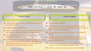  Le site web un onglet plaintes, permettant d’améliorer le
service à la clientèle
 Possède beaucoup de véhicules ;
 Dans la zone centrale de Québec, il y a 427 licences de taxi.
De ce nombre, 360 proviennent de Taxi Coop Québec.
 Sur ces 360 licences, environ 140 véhicules roulent
pratiquement 24 heures sur 24
 TAXI COOP couvre l'Aéroport de Québec, la Grande Allée, et
plusieurs pôles économiques de Québec, des édifices de
fonctionnaires (Complexe G), plusieurs gros hôtels et une
population de quelque 200 000 personnes.
 N’a pas de page Facebook ;
 Son application mobile sur Android, Taxi 5191 Qc a peu de
commentaires ; seulement 4 commentaires ; Dans I:phone, Taxi
5191 Qc n’a aucun commentaire ;
 On ne retrouve pas de lien / bouton rapide vers ANDROID -
IPHONE
 Taxi 5191 affirme que l’application est très simple, mais un
client lorsqu’il commande un taxi, ne reçoit pas toujours de
numéro de confirmation ;
 Le site web a trop d’onglets : pas assez simple / onglets
superflus : tour de ville ; taxis ski express ; liens
 Clients ne peuvent pas toujours payer avec la carte débit
POINTS FAIBLESPOINTS FORTS
 