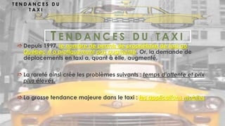 T E N D A N C E S D U T A X I
 Depuis 1997, le nombre de permis de propriétaire de taxi au
Québec n’a pratiquement pas augmenté. Or, la demande de
déplacements en taxi a, quant à elle, augmenté.
 La rareté ainsi crée les problèmes suivants : temps d’attente et prix
plus élevés.
 La grosse tendance majeure dans le taxi : les applications mobiles
T E N D A N C E S D U
T A X I
 