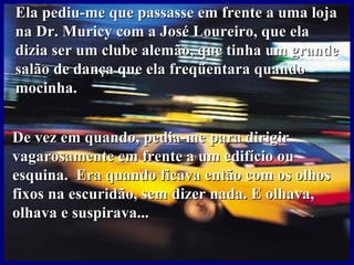Ela pediu-me que passasse em frente a uma loja na Dr. Muricy com a José Loureiro, que ela dizia ser um clube alemão, que tinha um grande salão de dança que ela freqüentara quando mocinha.  De vez em quando, pedia-me para dirigir vagarosamente em frente a um edifício ou esquina.  Era quando ficava então com os olhos fixos na escuridão, sem dizer nada. E olhava, olhava e suspirava... 