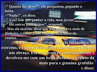 -"-" Quanto lhe devo?", ela perguntou, pegando aQuanto lhe devo?", ela perguntou, pegando a
bolsa.bolsa.
-"Nada!", eu disse.-"Nada!", eu disse.
-" Você tem que ganhar a vida, meu jovem”-" Você tem que ganhar a vida, meu jovem”
-" Há outros passageiros", respondi.-" Há outros passageiros", respondi.
- Mas ela insistiu, disse que não precisava mais de- Mas ela insistiu, disse que não precisava mais de
dinheiro, e colou 2.000 reais no meu bolso dadinheiro, e colou 2.000 reais no meu bolso da
camisa.camisa.
Eu não quis aceitar, mas ela foi incisiva aoEu não quis aceitar, mas ela foi incisiva ao
extremo, e e quase sem pensar, curvei-me e dei-lheextremo, e e quase sem pensar, curvei-me e dei-lhe
um abraço. Ela me envolveu comovidamente eum abraço. Ela me envolveu comovidamente e
devolveu-me com um beijo afetuoso e repleto dadevolveu-me com um beijo afetuoso e repleto da
mais pura e genuína gratidãomais pura e genuína gratidão
e disse:e disse:
 