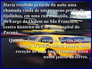 Havia recebido já tarde da noite umaHavia recebido já tarde da noite uma
chamada vinda de um pequeno prédio dechamada vinda de um pequeno prédio de
tijolinhos, em uma rua tranqüila, próximotijolinhos, em uma rua tranqüila, próximo
do Largo da Ordem no São Francisco,do Largo da Ordem no São Francisco,
centro histórico de Curitiba, capital docentro histórico de Curitiba, capital do
Paraná.Paraná.
Quando cheguei ouvia cachorros latindoQuando cheguei ouvia cachorros latindo
longe. O prédio estava escuro, comlonge. O prédio estava escuro, com
exceção de uma única lâmpada acesaexceção de uma única lâmpada acesa
numa janela do térreo.numa janela do térreo.
 