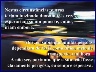 Nestas circunstâncias, outrosNestas circunstâncias, outros
teriam buzinado duas ou três vezes,teriam buzinado duas ou três vezes,
esperariam só um pouco e, então,esperariam só um pouco e, então,
iriam embora.iriam embora.
Mas, eu sabia que muitas pessoasMas, eu sabia que muitas pessoas
dependiam de táxis como único meio dedependiam de táxis como único meio de
transporte a tal hora.transporte a tal hora.
A não ser, portanto, que a situação fosseA não ser, portanto, que a situação fosse
claramente perigosa, eu sempre esperava.claramente perigosa, eu sempre esperava.
 