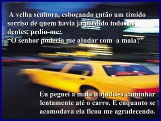 A velha senhora, esboçando então um tímidoA velha senhora, esboçando então um tímido
sorriso de quem havia já perdido todos ossorriso de quem havia já perdido todos os
dentes, pediu-me:dentes, pediu-me:
““O senhor poderia me ajudar com a mala?”O senhor poderia me ajudar com a mala?”
Eu peguei a mala e ajudei-a caminharEu peguei a mala e ajudei-a caminhar
lentamente até o carro. E enquanto selentamente até o carro. E enquanto se
acomodava ela ficou me agradecendo.acomodava ela ficou me agradecendo.
 