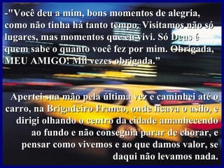 -"Você deu a mim, bons momentos de alegria, como não tinha há tanto tempo. Visitamos não só lugares, mas momentos que eu vivi. Só Deus é quem sabe o quanto você fez por mim. Obrigada, MEU AMIGO! Mil vezes obrigada.”  Apertei sua mão pela última vez e caminhei até o carro, na Brigadeiro Franco, onde ficava o asilo, e dirigi olhando o centro da cidade amanhecendo ao fundo e não conseguia parar de chorar, e pensar como vivemos e ao que damos valor, se daqui não levamos nada. 