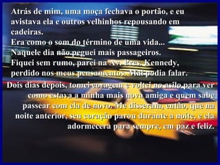 Atrás de mim, uma moça fechava o portão, e eu avistava ela e outros velhinhos repousando em cadeiras. Era como o som do término de uma vida... Naquele dia não peguei mais passageiros.  Fiquei sem rumo, parei na Av. Pres. Kennedy, perdido nos meus pensamentos. Mal podia falar. Dois dias depois, tomei coragem e voltei no asilo para ver como estava a minha mais nova amiga e quem sabe passear com ela de novo. Me disseram, então, que na noite anterior, seu coração parou durante a noite, e ela adormecera para sempre, em paz e feliz. 